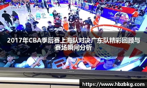 2017年CBA季后赛上海队对决广东队精彩回顾与赛场瞬间分析